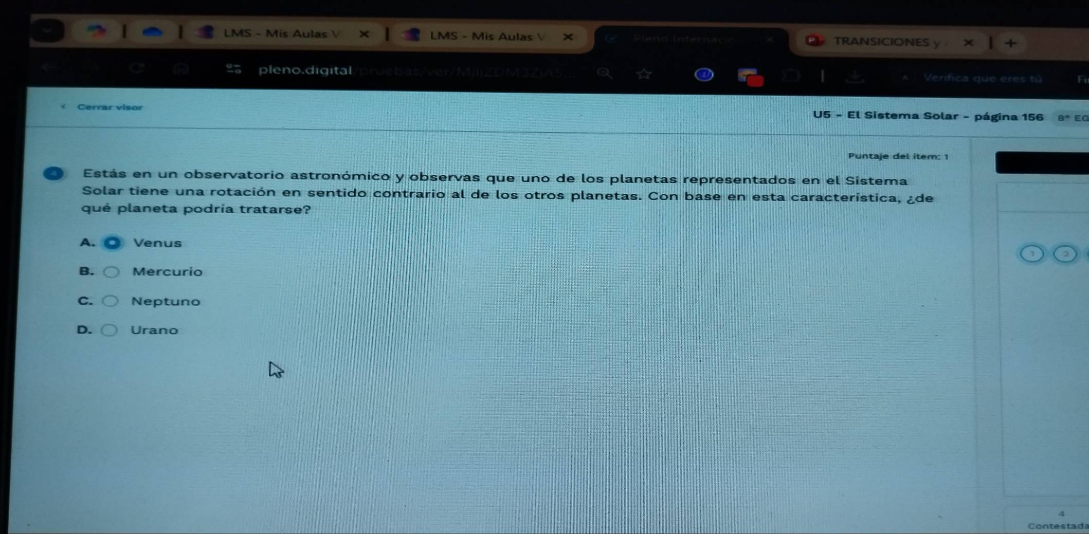 LMS - Mis Aulas V LMS - Mis Aulas  TRANSICIONES
pleno.digital Verifica que eres tú Fi
Cerrar visor U5 - El Sistema Solar - página 156 8º EG
Puntaje del item: 1
Estás en un observatorio astronómico y observas que uno de los planetas representados en el Sistema
Solar tiene una rotación en sentido contrario al de los otros planetas. Con base en esta característica, ¿de
qué planeta podría tratarse?
A. Venus
B. Mercurio
C. Neptuno
D. Urano
Contestad