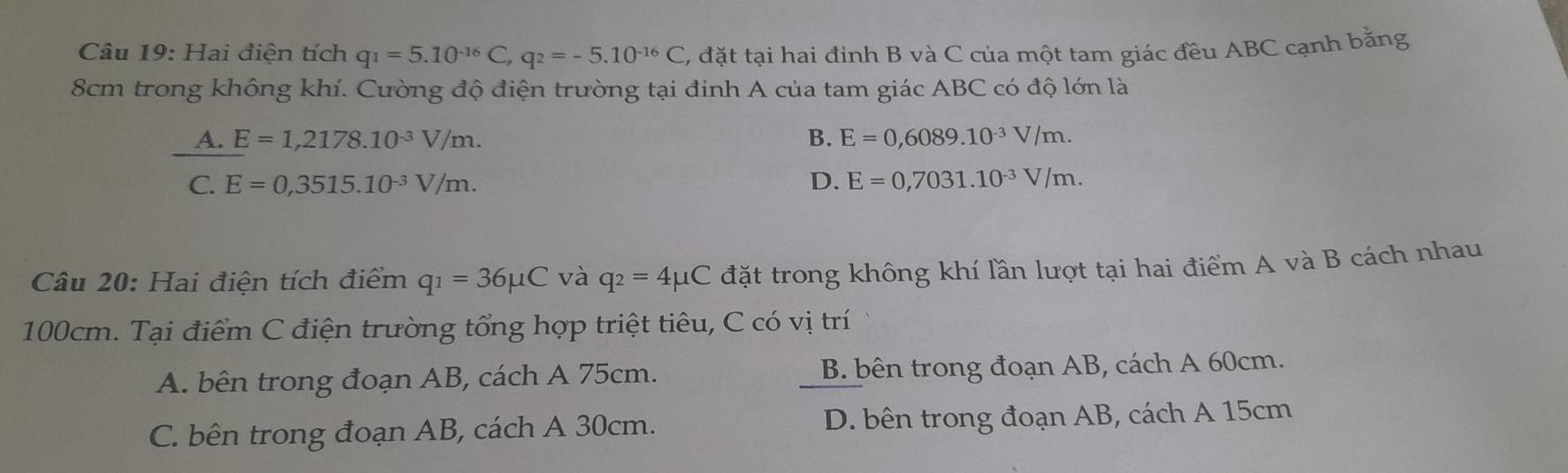 Hai điện tích q_1=5.10^(-16)C, q_2=-5.10^(-16)C C, đặt tại hai đỉnh B và C của một tam giác đều ABC cạnh bằng
8cm trong không khí. Cường độ điện trường tại đỉnh A của tam giác ABC có độ lớn là
A. E=1,2178.10^(-3)V/m. B. E=0,6089.10^(-3)V/m.
C. E=0,3515.10^(-3)V/m. D. E=0,7031.10^(-3)V/m. 
Câu 20: Hai điện tích điểm q_1=36mu C và q_2=4mu C đặt trong không khí lần lượt tại hai điểm A và B cách nhau
100cm. Tại điểm C điện trường tổng hợp triệt tiêu, C có vị trí
A. bên trong đoạn AB, cách A 75cm. B. bên trong đoạn AB, cách A 60cm.
C. bên trong đoạn AB, cách A 30cm. D. bên trong đoạn AB, cách A 15cm