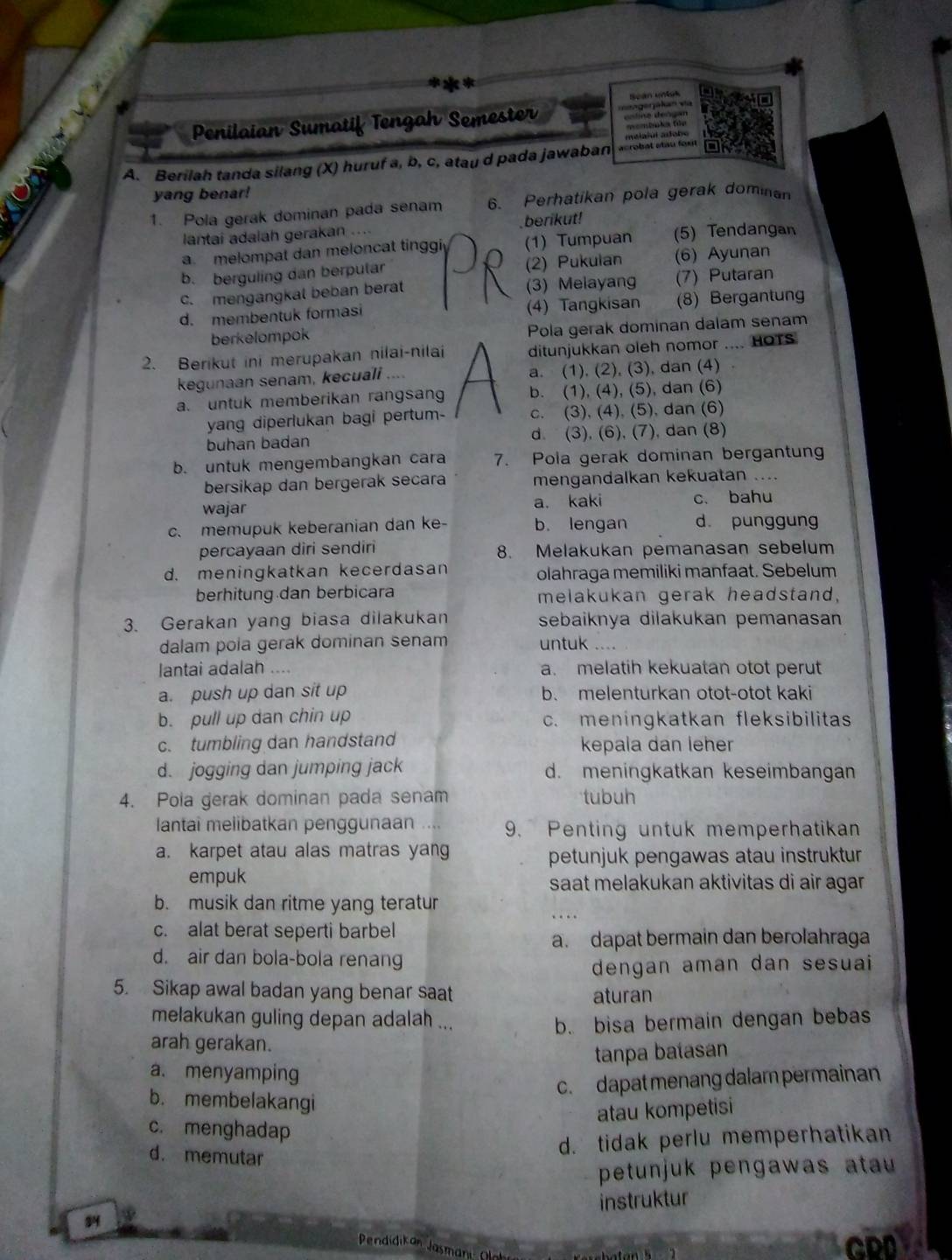 Bean uniss
Penilaian Sumatif Tengah Semester V  =gegakan va
A. Berilah tanda silang (X) huruf a, b, c, atau d pada jawaban  acrobal stau fu meiajui adobo
yang benar!
1. Pola gerak dominan pada senam 6. Perhatikan pola gerak dominan
lantai adalah gerakan ... berikut!
a. melompat dan meloncat tinggi (1) Tumpuan (5) Tendangan
b. berguling dan berputar (2) Pukuian (6) Ayunan
c. mengangkal beban berat (3) Melayang (7) Putaran
d. membentuk formasi (4) Tangkisan (8) Bergantung
berkelompok Pola gerak dominan dalam senam
2. Berikut ini merupakan nilai-nilai ditunjukkan oleh nomor .... HOTS
kegunaan senam, kecuali a. (1), (2), (3), dan (4)
a. untuk memberikan rangsan b. (1), (4), (5), dan (6)
yang diperlukan bagi pertum- c. (3), (4), (5), dan (6)
buhan badan d. (3), (6), (7), dan (8)
b. untuk mengembangkan cara 7. Pola gerak dominan bergantun
bersikap dan bergerak secara mengandalkan kekuatan ....
wajar a. kaki c. bahu
c. memupuk keberanian dan ke- b. lengan d punggung
percayaan diri sendiri 8. Melakukan pemanasan sebelum
d. meningkatkan kecerdasan olahraga memiliki manfaat. Sebelum
berhitung dan berbicara melakukan gerak headstand,
3. Gerakan yang biasa dilakukan sebaiknya dilakukan pemanasan
dalam pola gerak dominan senam untuk …
lantai adalah .... a. melatih kekuatan otot perut
a. push up dan sit up b. melenturkan otot-otot kaki
b. pull up dan chin up c. meningkatkan fleksibilitas
c. tumbling dan handstand kepala dan leher
d. jogging dan jumping jack d. meningkatkan keseimbangan
4. Pola gerak dominan pada senam tubuh
lantai melibatkan penggunaan . . 9. Penting untuk memperhatikan
a. karpet atau alas matras yang
petunjuk pengawas atau instruktur
empuk saat melakukan aktivitas di air agar
b. musik dan ritme yang teratur
c. alat berat seperti barbel
a. dapat bermain dan berolahraga
d. air dan bola-bola renang
dengan aman dan sesuai 
5. Sikap awal badan yang benar saat aturan
melakukan guling depan adalah ... b. bisa bermain dengan bebas
arah gerakan.
tanpa batasan
a. menyamping
c. dapat menang dalam permainan
b. membelakangi
atau kompetisi
c. menghadap
d. memutar
d. tidak perlu memperhatikan
petunjuk pengawas atau 
34 instruktur
Pendidikan Jasmani: Olh
CDD