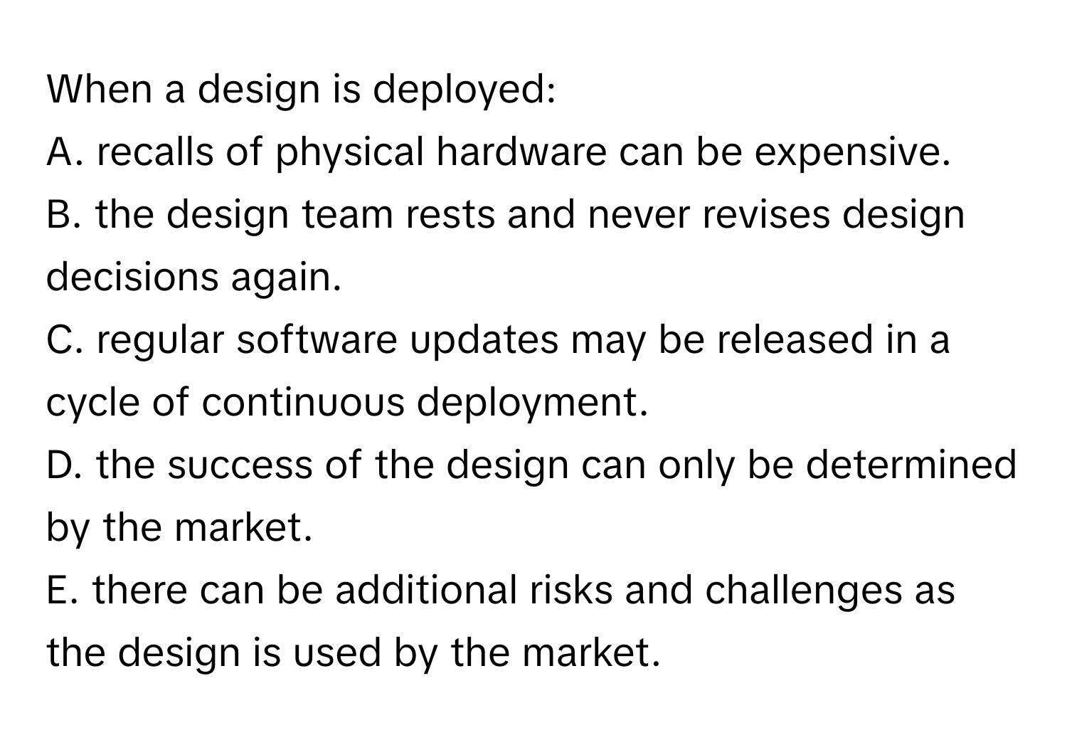 When a design is deployed:

A. recalls of physical hardware can be expensive.
B. the design team rests and never revises design decisions again.
C. regular software updates may be released in a cycle of continuous deployment.
D. the success of the design can only be determined by the market.
E. there can be additional risks and challenges as the design is used by the market.