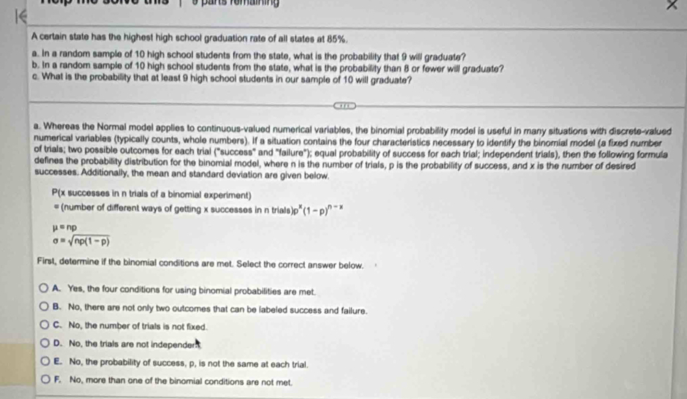 pars fomaíning
A certain state has the highest high school graduation rate of all states at 85%.
a. In a random sample of 10 high school students from the state, what is the probability that 9 will graduate?
b. In a random sample of 10 high school students from the state, what is the probability than 8 or fewer will graduate?
c. What is the probability that at least 9 high school students in our sample of 10 will graduate?
a. Whereas the Normal model applies to continuous-valued numerical variables, the binomial probability model is useful in many situations with discrete-valued
numerical variables (typically counts, whole numbers). If a situation contains the four characteristics necessary to identify the binomial model (a fixed number
of trials; two possible outcomes for each trial ("success" and "failure"); equal probability of success for each trial; independent trials), then the following formula
defines the probability distribution for the binomial model, where n is the number of trials, p is the probability of success, and x is the number of desired
successes. Additionally, the mean and standard deviation are given below.
P(x successes in n trials of a binomial experiment)
= (number of different ways of getting x successes in n trials )p^x(1-p)^n-x
mu =np
sigma =sqrt(np(1-p))
First, determine if the binomial conditions are met. Select the correct answer below.
A. Yes, the four conditions for using binomial probabilities are met.
B. No, there are not only two outcomes that can be labeled success and failure.
C. No, the number of trials is not fixed.
D. No, the trials are not independer
E. No, the probability of success, p, is not the same at each trial.
F. No, more than one of the binomial conditions are not met.