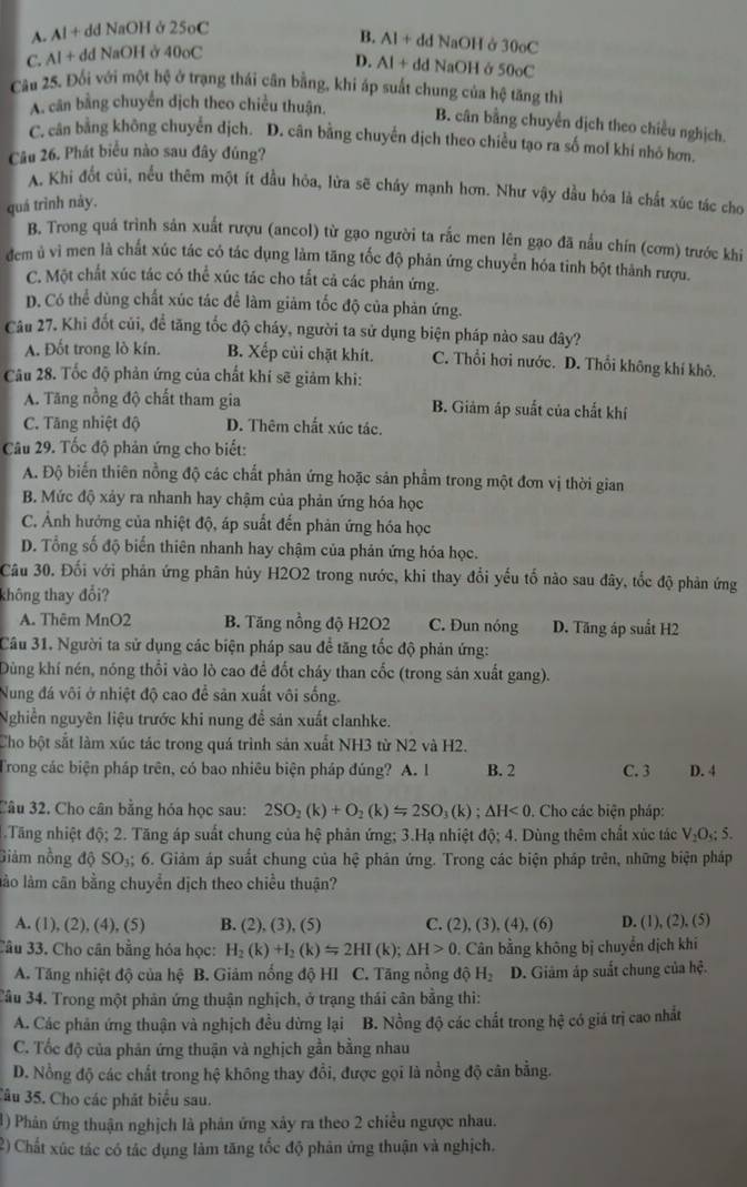 A. Al + dd NaOH ở 25oC
B.
C. Al + dd NaOH ở 40oC AI+ dd NaOH ở 30oC
D. AI+dd NaOH ở 50circ C
Câu 25. Đối với một hệ ở trạng thái cân bằng, khi áp suất chung của hệ tăng thì
A. cân bằng chuyển dịch theo chiều thuận. B. cân bằng chuyển dịch theo chiều nghịch.
C. cân bằng không chuyển dịch. D. cân bằng chuyển dịch theo chiều tạo ra số mol khí nhỏ hơn.
Câu 26. Phát biểu nào sau đây đúng?
A. Khi đốt củi, nếu thêm một ít đầu hỏa, lửa sẽ cháy mạnh hơn. Như vậy dầu hóa là chất xúc tác cho
quá trình nây.
B. Trong quá trình sản xuất rượu (ancol) từ gạo người ta rắc men lên gạo đã nấu chín (cơm) trước khi
đem ủ vì men là chất xúc tác có tác dụng làm tăng tốc độ phản ứng chuyển hóa tinh bột thành rượu.
C. Một chất xúc tác có thể xúc tác cho tất cả các phản ứng.
D. Có thể dùng chất xúc tác để làm giảm tốc độ của phản ứng.
Câu 27. Khi đốt củi, để tăng tốc độ cháy, người ta sử dụng biện pháp nào sau đây?
A. Đốt trong lò kín. B. Xếp củi chặt khít. C. Thổi hơi nước. D. Thổi không khí khô.
Câu 28. Tốc độ phản ứng của chất khí sẽ giảm khi:
A. Tăng nồng độ chất tham gia B. Giảm áp suất của chất khí
C. Tăng nhiệt độ D. Thêm chất xúc tác.
Câu 29. Tốc độ phản ứng cho biết:
A. Độ biến thiên nồng độ các chất phản ứng hoặc sản phẩm trong một đơn vị thời gian
B. Mức độ xảy ra nhanh hay chậm của phản ứng hóa học
C. Ảnh hưởng của nhiệt độ, áp suất đến phản ứng hóa học
D. Tổng số độ biến thiên nhanh hay chậm của phản ứng hóa học.
Câu 30. Đối với phản ứng phân hủy H2O2 trong nước, khi thay đổi yếu tố nào sau đây, tốc độ phản ứng
không thay đổi?
A. Thêm MnO2 B. Tăng nồng độ H2O2 C. Đun nóng D. Tăng áp suất H2
Câu 31. Người ta sử dụng các biện pháp sau để tăng tốc độ phản ứng:
Dùng khí nén, nóng thổi vào lò cao để đốt cháy than cốc (trong sản xuất gang).
Nung đá vôi ở nhiệt độ cao để sản xuất vôi sống.
Nghiễn nguyên liệu trước khi nung để sản xuất clanhke.
Cho bột sắt làm xúc tác trong quá trình sản xuất NH3 từ N2 và H2.
Trong các biện pháp trên, có bao nhiêu biện pháp đúng? A. 1 B. 2 C. 3 D. 4
Câu 32. Cho cân bằng hóa học sau: 2SO_2(k)+O_2(k)=2SO_3(k);△ H<0</tex>   Cho các biện pháp:
Tăng nhiệt độ; 2. Tăng áp suất chung của hệ phản ứng; 3.Hạ nhiệt độ; 4. Dùng thêm chất xúc tác V_2O_5;5.
Giảm nồng độ SO_3; 6. Giảm áp suất chung của hệ phân ứng. Trong các biện pháp trên, những biện pháp
lào làm cân bằng chuyển dịch theo chiều thuận?
A. (1), (2), (4), (5) B. (2), (3), (5) C. (2), (3), (4), (6) D. (1), (2), (5)
Câu 33. Cho cân bằng hóa học: H_2(k)+I_2(k)=2HI(k);△ H>0 Cân bằng không bị chuyển dịch khí
A. Tăng nhiệt độ của hệ B. Giảm nổng độ HI C. Tăng nổng overline JO H_2 D. Giâm áp suất chung của hệ.
Tâu 34. Trong một phản ứng thuận nghịch, ở trạng thái cân bằng thi:
A. Các phản ứng thuận và nghịch đều dừng lại B. Nồng độ các chất trong hệ có giá trị cao nhất
C. Tốc độ của phản ứng thuận và nghịch gần bằng nhau
D. Nổng độ các chất trong hệ không thay đổi, được gọi là nổng độ cân bằng.
Câu 35. Cho các phát biểu sau.
1) Phân ứng thuận nghịch là phản ứng xây ra theo 2 chiều ngược nhau.
2) Chất xúc tác có tác dụng làm tăng tốc độ phân ứng thuận và nghịch.