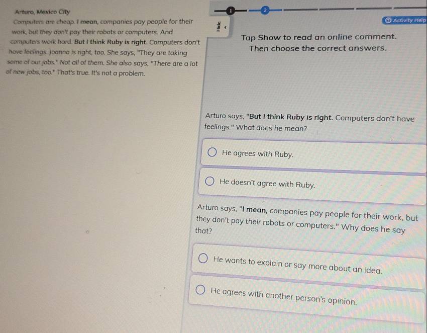 Arturo, Mexico City
2
Computers are cheap. I mean, companies pay people for their @ Activity Help
work, but they don't pay their robots or computers. And
computers work hard. But I think Ruby is right. Computers don't Tap Show to read an online comment.
have feelings. Joanna is right, too. She says, "They are taking Then choose the correct answers.
some of our jobs." Not all of them. She also says, "There are a lot
of new jobs, too." That's true. It's not a problem.
Arturo says, "But I think Ruby is right. Computers don't have
feelings." What does he mean?
He agrees with Ruby.
He doesn't agree with Ruby.
Arturo says, "I mean, companies pay people for their work, but
they don't pay their robots or computers." Why does he say
that?
He wants to explain or say more about an idea.
He agrees with another person's opinion.