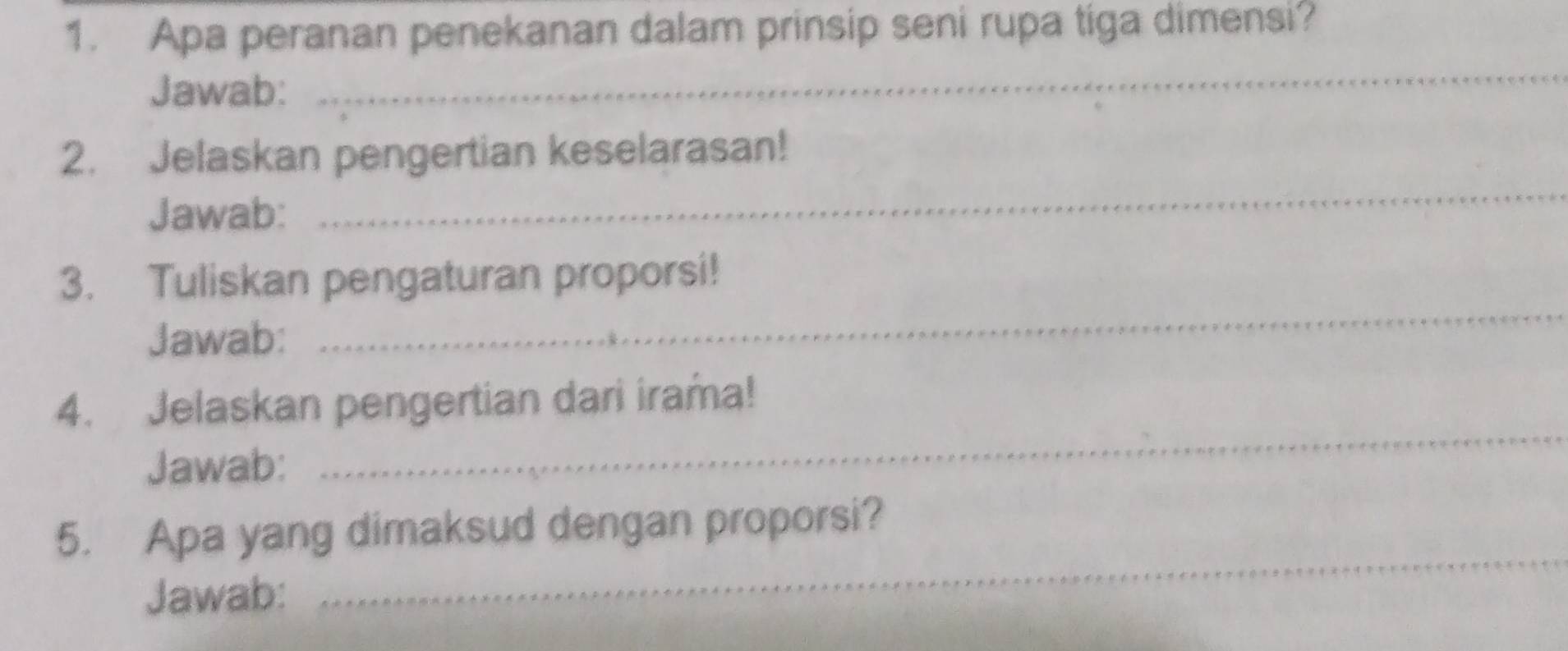 Apa peranan penekanan dalam prinsip seni rupa tiga dimensi? 
Jawab: 
_ 
2. Jelaskan pengertian keselarasan! 
Jawab: 
_ 
3. Tuliskan pengaturan proporsi! 
Jawab: 
_ 
4. Jelaskan pengertian dari irama! 
Jawab: 
_ 
_ 
5. Apa yang dimaksud dengan proporsi? 
Jawab: