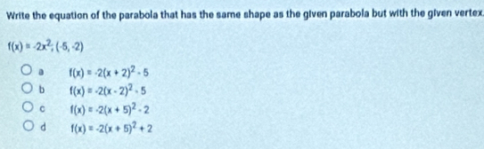 Write the equation of the parabola that has the same shape as the given parabola but with the given vertex
f(x)=-2x^2;(-5,-2)
f(x)=-2(x+2)^2-5
b f(x)=-2(x-2)^2-5
C f(x)=-2(x+5)^2-2
d f(x)=-2(x+5)^2+2