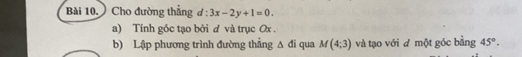 Cho đường thẳng d:3x-2y+1=0. 
a) Tính góc tạo bởi d và trục Ox. 
b) Lập phương trình đường thẳng Δ đi qua M(4;3) và tạo với d một góc bằng 45°.