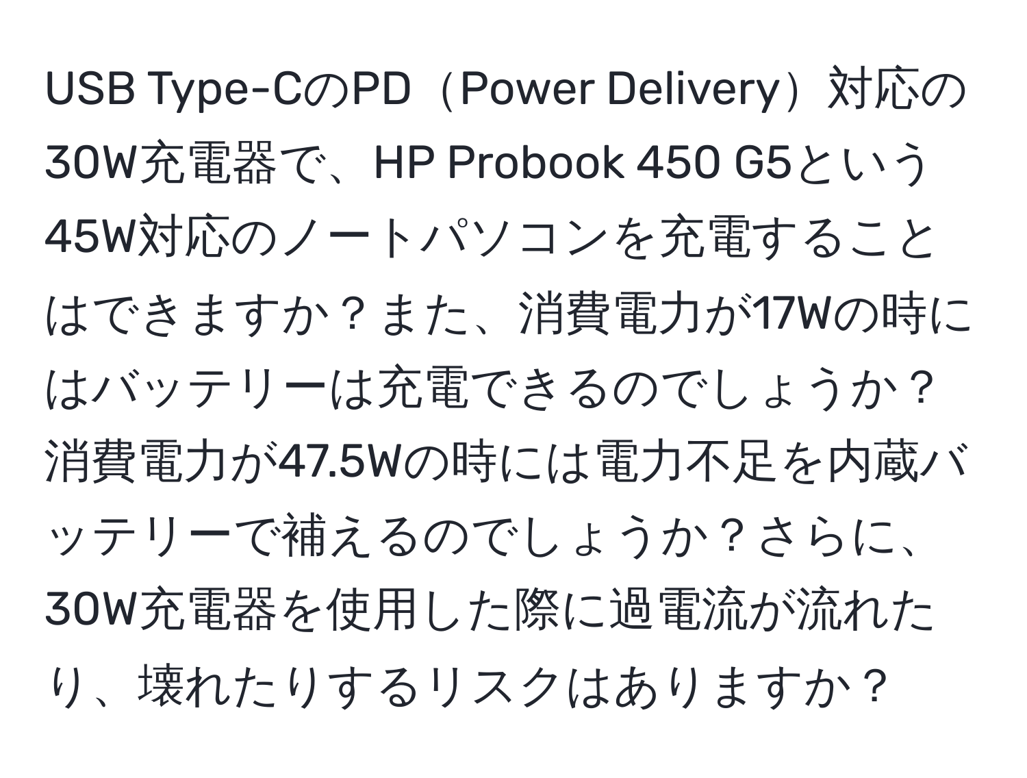 USB Type-CのPDPower Delivery対応の30W充電器で、HP Probook 450 G5という45W対応のノートパソコンを充電することはできますか？また、消費電力が17Wの時にはバッテリーは充電できるのでしょうか？消費電力が47.5Wの時には電力不足を内蔵バッテリーで補えるのでしょうか？さらに、30W充電器を使用した際に過電流が流れたり、壊れたりするリスクはありますか？