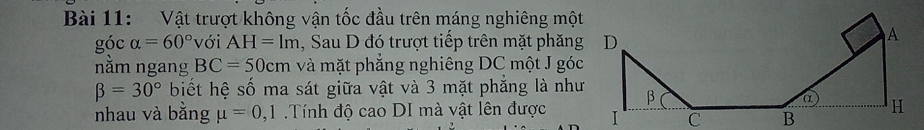 Vật trượt không vận tốc đầu trên máng nghiêng một 
góc alpha =60° với AH=1m , Sau D đó trượt tiếp trên mặt phăng 
nằm ngang BC=50cm và mặt phẳng nghiêng DC một J góc
beta =30° biết hệ số ma sát giữa vật và 3 mặt phẳng là như 
nhau và bằng mu =0,1 Tính độ cao DI mà vật lên được