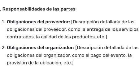 Responsabilidades de las partes 
1. Obligaciones del proveedor: [Descripción detallada de las 
obligaciones del proveedor, como la entrega de los servicios 
contratados, la calidad de los productos, etc.] 
2. Obligaciones del organizador: (Descripción detallada de las 
obligaciones del organizador, como el pago del evento, la 
provisión de la ubicación, etc.]