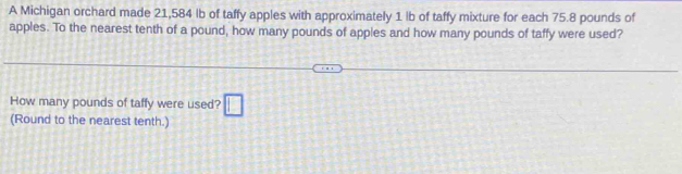 A Michigan orchard made 21,584 lb of taffy apples with approximately 1 lb of taffy mixture for each 75.8 pounds of 
apples. To the nearest tenth of a pound, how many pounds of apples and how many pounds of taffy were used? 
How many pounds of taffy were used? □ 
(Round to the nearest tenth.)