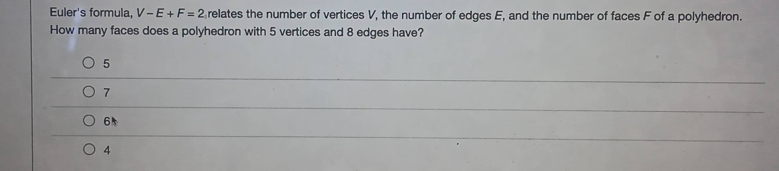 Euler's formula, V-E+F=2 relates the number of vertices V, the number of edges E, and the number of faces F of a polyhedron.
How many faces does a polyhedron with 5 vertices and 8 edges have?
5
7
65
4