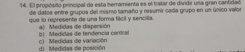 El propósito principal de esta herramienta es el tratar de dividir una gran cantidad
de datos entre grupos del mismo tamaño y resumir cada grupo en un único valor
que lo represente de una forma fácil y sencilla.
a) Medidas de dispersión
b) Medidas de tendencia central
c) Medidas de variación
d) Medidas de posición