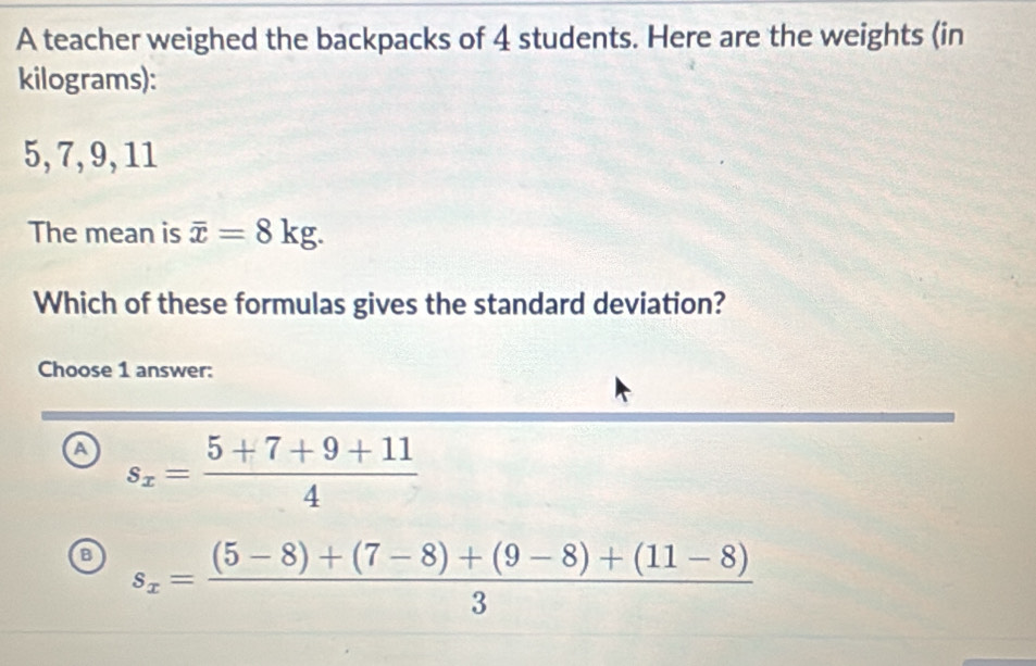 A teacher weighed the backpacks of 4 students. Here are the weights (in
kilograms):
5, 7, 9, 11
The mean is overline x=8kg. 
Which of these formulas gives the standard deviation?
Choose 1 answer:
a s_x= (5+7+9+11)/4 
a s_x= ((5-8)+(7-8)+(9-8)+(11-8))/3 