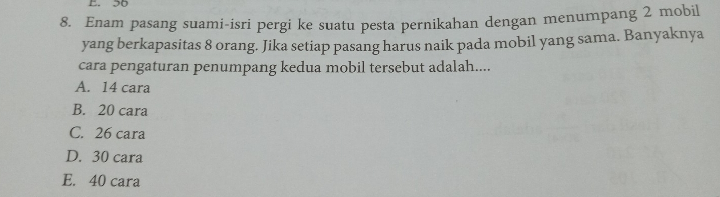 50
8. Enam pasang suami-isri pergi ke suatu pesta pernikahan dengan menumpang 2 mobil
yang berkapasitas 8 orang. Jika setiap pasang harus naik pada mobil yang sama. Banyaknya
cara pengaturan penumpang kedua mobil tersebut adalah....
A. 14 cara
B. 20 cara
C. 26 cara
D. 30 cara
E. 40 cara