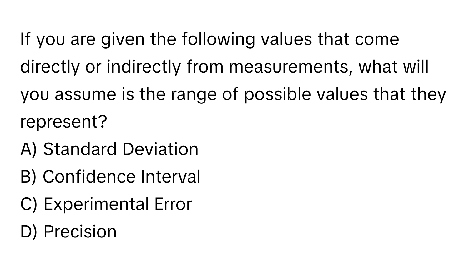 If you are given the following values that come directly or indirectly from measurements, what will you assume is the range of possible values that they represent?

A) Standard Deviation 
B) Confidence Interval 
C) Experimental Error 
D) Precision