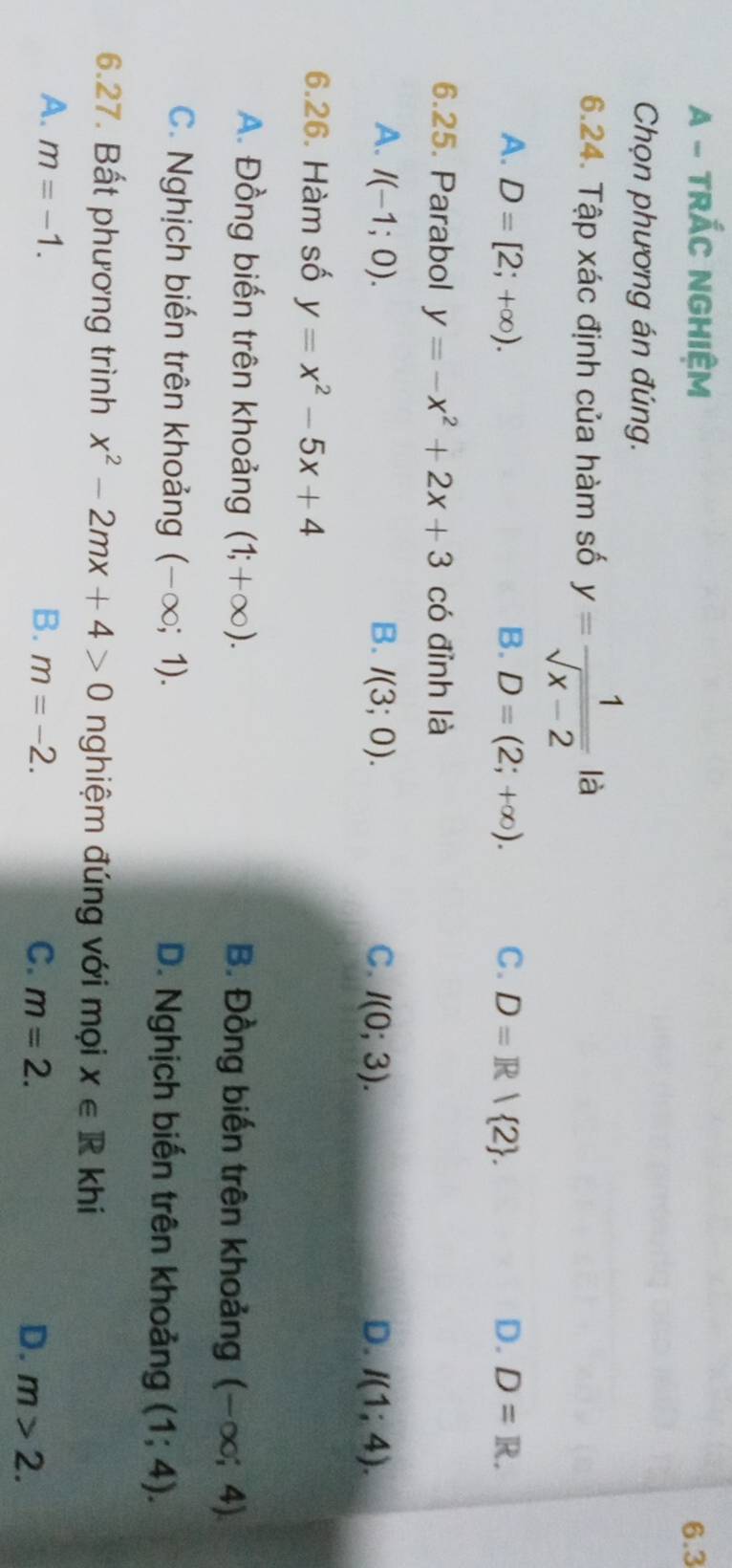 A - TRÁC NGHIệM 6.3
Chọn phương án đúng.
6.24. Tập xác định của hàm số y= 1/sqrt(x-2)  là
A. D=[2;+∈fty ). B. D=(2;+∈fty ). C. D=R| 2. D. D=R. 
6.25. Parabol y=-x^2+2x+3 có đỉnh là
A. I(-1;0). B. I(3;0). C. I(0;3). D. I(1;4). 
6.26. Hàm số y=x^2-5x+4
A. Đồng biến trên khoảng (1;+∈fty ). B. Đồng biến trên khoảng (-∈fty ;4)
C. Nghịch biến trên khoảng (-∈fty ;1). D. Nghịch biến trên khoảng (1;4). 
6.27. Bất phương trình x^2-2mx+4>0 nghiệm đúng với mọi x∈ Rkh
A. m=-1. B. m=-2. C. m=2. D. m>2.