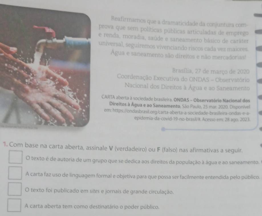 Reafirmamos que a dramaticidade da conjuntura com-
prova que sem políticas públicas articuladas de emprego
renda, moradia, saúde e saneamento básico de caráter
niversal, seguiremos vivenciando riscos cada vez maiores.
Agua e saneamento são direitos e não mercadorias!
Brasília, 27 de março de 2020
Coordenação Executiva do ONDAS - Observatório
Nacional dos Direitos à Água e ao Saneamento
CARTA aberta à sociedade brasileira. ONDAS - Observatório Nacional dos
Direitos à Água e ao Saneamento, São Paulo, 25 mar. 2020. Disponível
em: https://ondasbrasil.org/carta-aberta-a-sociedade-brasileira-ondas-e-a-
epidemia-da-covid-19-no-brasil/#. Acesso em: 28 ago. 2023.
1. Com base na carta aberta, assinale V (verdadeiro) ou F (falso) nas afirmativas a seguir.
O texto é de autoria de um grupo que se dedica aos direitos da população à água e ao saneamento.
A carta faz uso de linguagem formal e objetiva para que possa ser facilmente entendida pelo público.
O texto foi publicado em sites e jornais de grande circulação.
A carta aberta tem como destinatário o poder público.