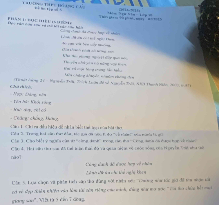 trưởng thpt hóàng càu (2024-2025)
Đề ôn tập số 5  Môn: Ngữ Văn - Lớp 10
Thời gian: 90 phút, ngày 02/2025
PhÀN 1: ĐọC HIÈU (6 điÈM):
Đọc văn bản sau và trả lời các câu hỏi:
Công danh đã được hợp về nhàn,
Lành dữ âu chỉ thể nghị khen.
Ao cạn vớt bèo cấy muống,
Đìa thanh phát cỏ ương sen.
Kho thu phong nguyệt đầy qua nóc,
Thuyền chở yên hà nặng vạy then.
Bui có một lòng trung lẫn hiểu,
Mài chăng khuyết, nhuộm chăng đen
(Thuật hứng 24 - Nguyễn Trãi, Trích Luận đề về Nguyễn Trãi, NXB Thanh Niên, 2003, tr.87)
Chú thích:
- Hợp: Đảng, nên
- Yên hà: Khỏi sông
- Bui: duy, chỉ có
- Chăng: chắng, không.
Câu 1. Chỉ ra dấu hiệu để nhận biết thể loại của bài thơ.
Câu 2. Trong hai câu thơ đầu, tác giả đã nêu lí do “về nhàn” của mình là gì?
Câu 3. Cho biết ý nghĩa của từ “công danh” trong câu thơ “Công danh đã được hợp về nhân
Câu 4. Hai câu thơ sau đã thể hiện thái độ và quan niệm về cuộc sống của Nguyễn Trãi như thế
nào?
Công danh đã được hợp về nhàn
Lành dữ âu chi thế nghị khen
Câu 5. Lựa chọn và phân tích cặp thơ đúng với nhận xét: “Dường như tác giả đã thu nhận tất
cá vẻ đẹp thiên nhiên vào làm tài sản riêng của mình, đúng như mơ ước "Túi thơ chứa hết mọi
giang san'`. Viết từ 5 đến 7 dòng.