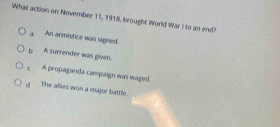 What action on November 11, 1918, brought World War I to an end?
a An armistice was signed.
b A surrender was given.
C A propaganda campaign was waged.
d The allies won a major battle.