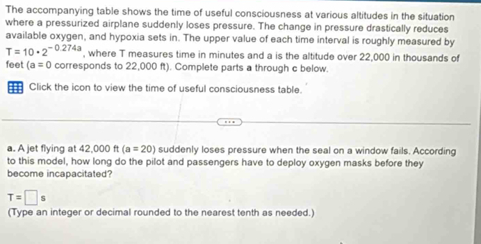 The accompanying table shows the time of useful consciousness at various altitudes in the situation 
where a pressurized airplane suddenly loses pressure. The change in pressure drastically reduces 
available oxygen, and hypoxia sets in. The upper value of each time interval is roughly measured by
T=10· 2^(-0.274a) , where T measures time in minutes and a is the altitude over 22,000 in thousands of 
feet (a=0 corresponds to 22,000 ft). Complete parts a through c below. 
= Click the icon to view the time of useful consciousness table. 
a. A jet flying at 42,000 ft (a=20) suddenly loses pressure when the seal on a window fails. According 
to this model, how long do the pilot and passengers have to deploy oxygen masks before they 
become incapacitated?
T=□ s
(Type an integer or decimal rounded to the nearest tenth as needed.)