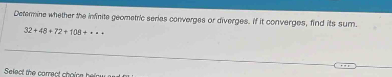 Determine whether the infinite geometric series converges or diverges. If it converges, find its sum.
32+48+72+108+· ·
Select the correct choice hela