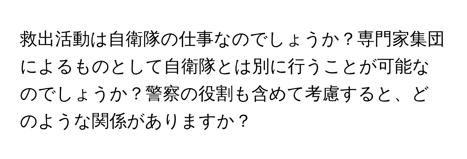 救出活動は自衛隊の仕事なのでしょうか？専門家集団によるものとして自衛隊とは別に行うことが可能なのでしょうか？警察の役割も含めて考慮すると、どのような関係がありますか？