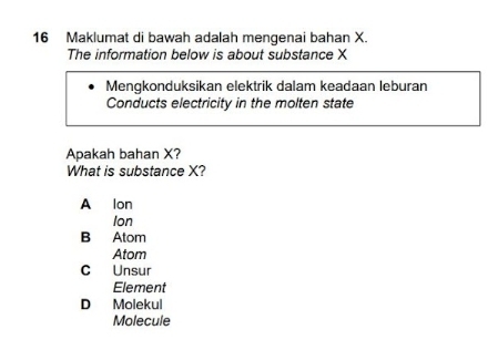 Maklumat di bawah adalah mengenai bahan X.
The information below is about substance X
Mengkonduksikan elektrik dalam keadaan leburan
Conducts electricity in the molten state
Apakah bahan X?
What is substance X?
A lon
Ion
B Atom
Atom
C Unsur
Element
D Molekul
Molecule