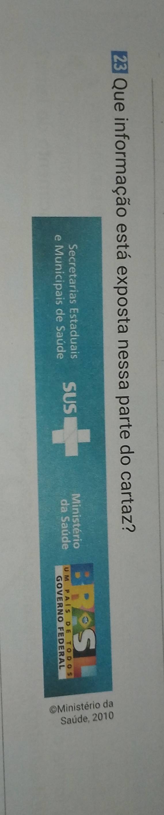 Que informação está exposta nessa parte do cartaz? 
Secretarias Estaduais Ministério 
e Municipais de Saúde SUS da Saúde U M P A I S D E TODoS 
GOVERNO FEDERAL 
;