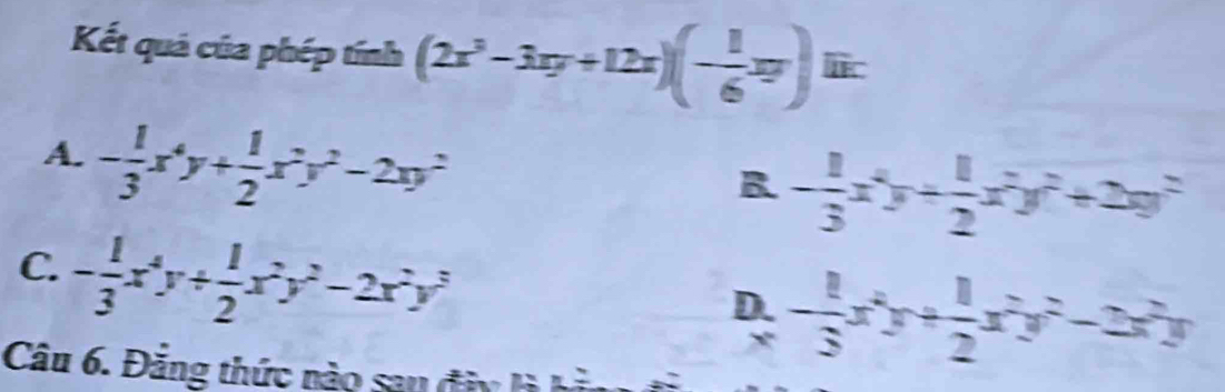 Kết quả của phép tính (2x^3-3xy+12x)(- 1/6 xy) lic
A. - 1/3 x^4y+ 1/2 x^2y^2-2xy^2
B - 1/3 x^2y+ 1/2 x^2y^2+2xy^2
C. - 1/3 x^4y+ 1/2 x^2y^2-2x^2y^3
D. - 1/3 x^2y+ 1/2 x^2y^2-2x^2y
Câu 6. Đăng thức nào san đâ