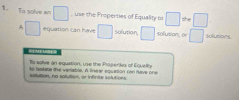 To solve an , use the Properties of Equality to the 
A equation can have solution, solution, or solutions. 
GEMEMBER 
To solve an equation, use the Properties of Equality 
to isolate the variable. A linear equation can have one 
solution, no solution, or infinite solutions.