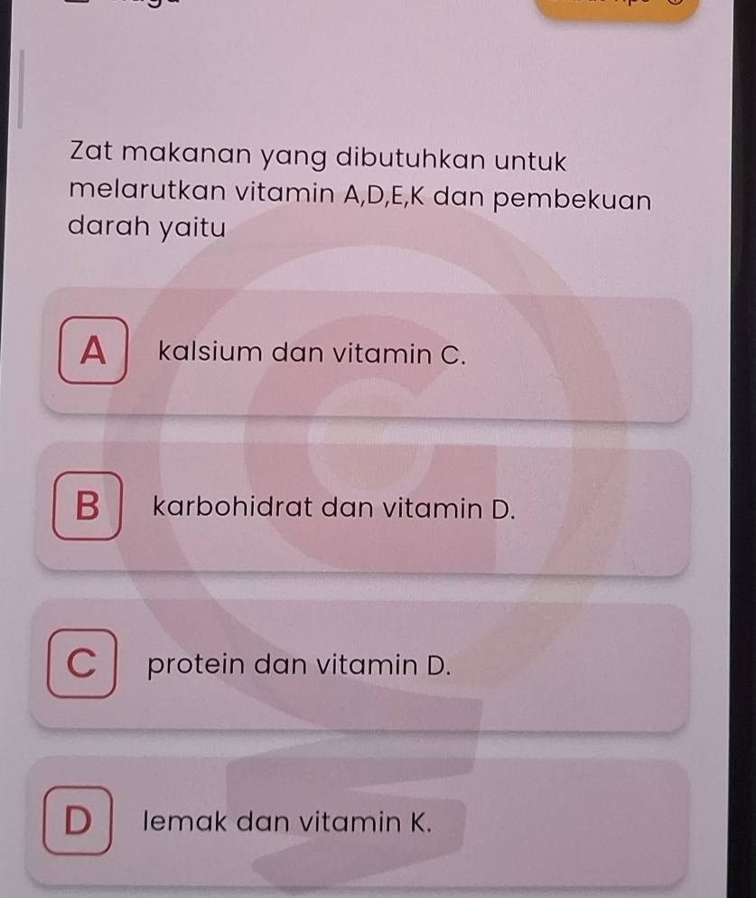 Zat makanan yang dibutuhkan untuk
melarutkan vitamin A,D,E,K dan pembekuan
darah yaitu
A kalsium dan vitamin C.
B karbohidrat dan vitamin D.
C protein dan vitamin D.
D lemak dan vitamin K.