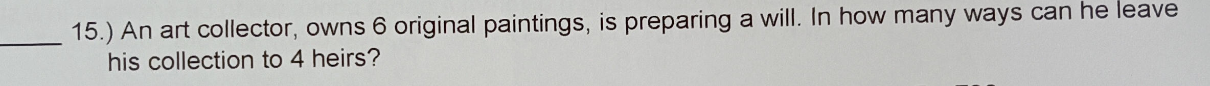 15.) An art collector, owns 6 original paintings, is preparing a will. In how many ways can he leave 
his collection to 4 heirs?