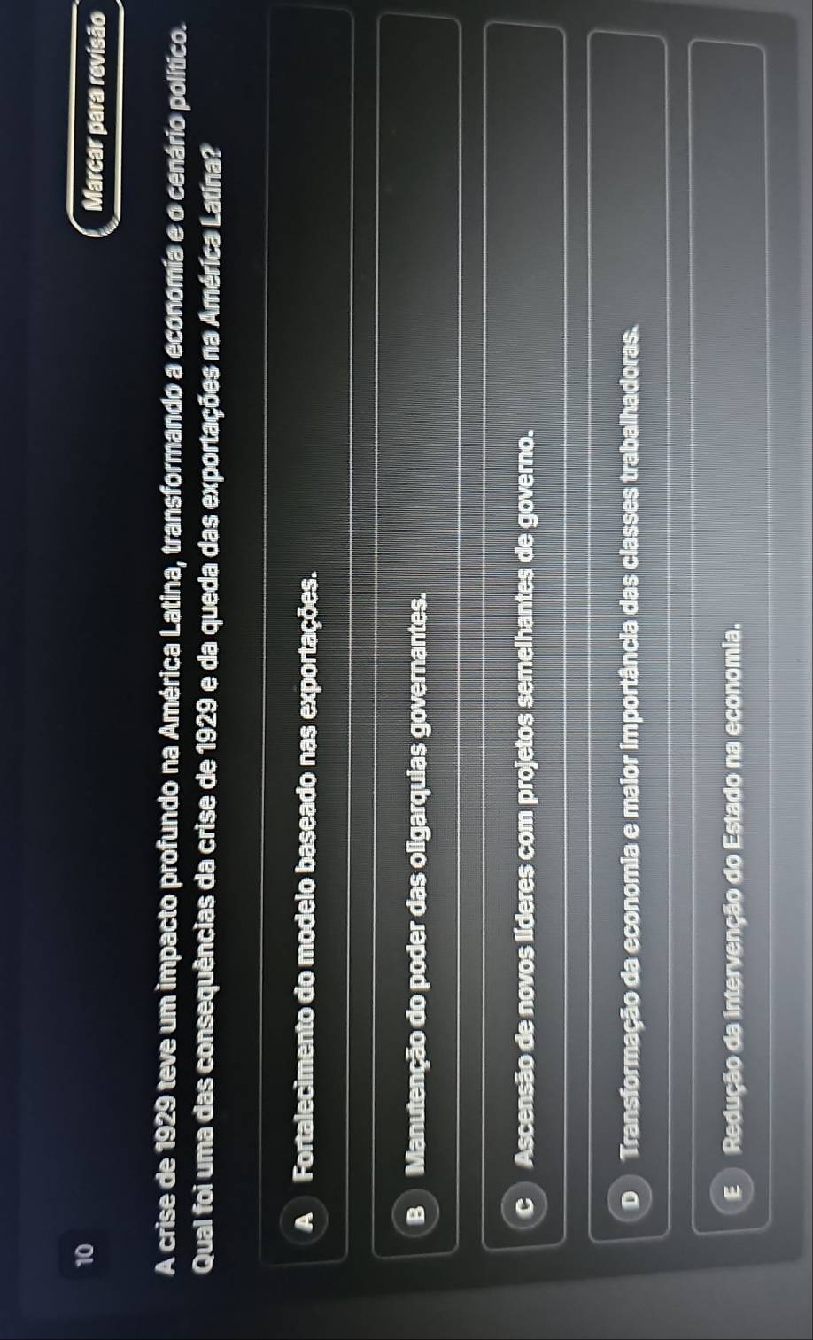 Marcar para revisão
A crise de 1929 teve um impacto profundo na América Latina, transformando a economia e o cenário político.
Qual foi uma das consequências da crise de 1929 e da queda das exportações na América Latína?
A ) Fortalecimento do modelo baseado nas exportações.
Manutenção do poder das oligarquias governantes.
C Ascensão de novos líderes com projetos semelhantes de governo.
D Transformação da economia e maior importância das classes trabalhadoras.
E Redução da intervenção do Estado na economia.