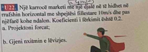 20 225 Një karrocë marketi me një djalë në të hidhet në 
rrafshin horizontal me shpejtēsi fillestare 10m/s dhe pas 
njëfarë kohe ndalon. Koeficienti i fërkimit është 0.2. 
a. Projektoni forcat; 
b. Gjeni nxitmin e lëvizjes.