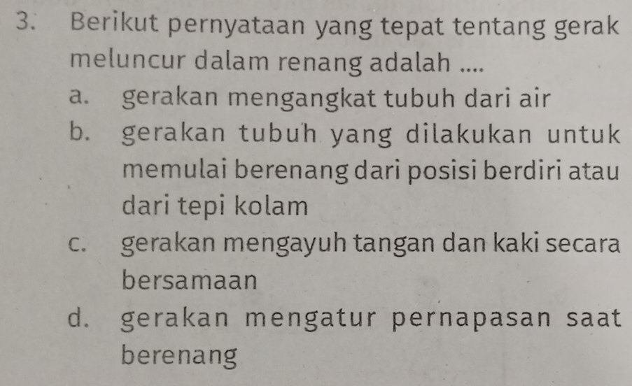 Berikut pernyataan yang tepat tentang gerak
meluncur dalam renang adalah ....
a. gerakan mengangkat tubuh dari air
b. gerakan tubuh yang dilakukan untuk
memulai berenang dari posisi berdiri atau
dari tepi kolam
c. gerakan mengayuh tangan dan kaki secara
bersamaan
d. gerakan mengatur pernapasan saat
berenang