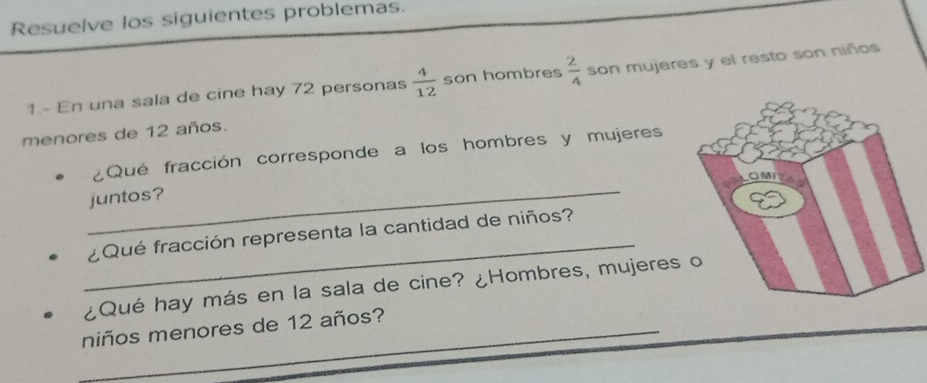 Resuelve los siguientes problemas. 
1.- En una sala de cine hay 72 personas  4/12  son hombres  2/4  son mujeres y el resto son niños 
menores de 12 años. 
¿Qué fracción corresponde a los hombres y mujeres 
juntos? 
_ 
¿Qué fracción representa la cantidad de niños? 
¿Qué hay más en la sala de cine? ¿Hombres, mujeres o 
_niños menores de 12 años?