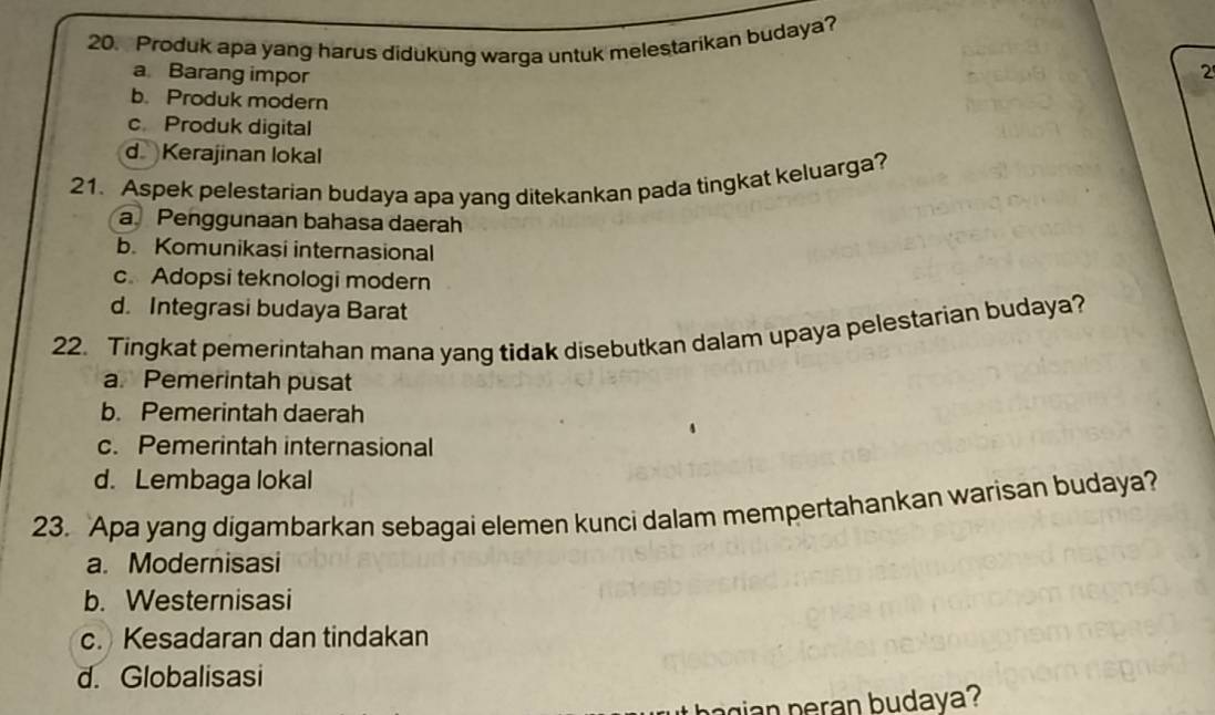 Produk apa yang harus didukung warga untuk melestarikan budaya?
a Barang impor
2
b. Produk modern
c. Produk digital
dKerajinan lokal
21. Aspek pelestarian budaya apa yang ditekankan pada tingkat keluarga?
a Penggunaan bahasa daerah
b. Komunikasi internasional
c. Adopsi teknologi modern
d. Integrasi budaya Barat
22. Tingkat pemerintahan mana yang tidak disebutkan dalam upaya pelestarian budaya?
a. Pemerintah pusat
b. Pemerintah daerah
c. Pemerintah internasional
d. Lembaga lokal
23. Apa yang digambarkan sebagai elemen kunci dalam mempertahankan warisan budaya?
a. Modernisasi
b. Westernisasi
c. Kesadaran dan tindakan
d. Globalisasi
n u daya ?