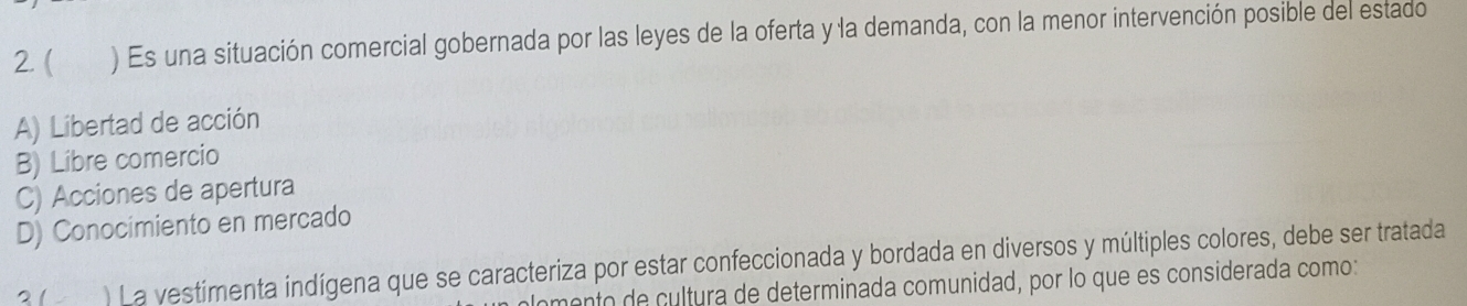 ( ) Es una situación comercial gobernada por las leyes de la oferta y la demanda, con la menor intervención posible del estado
A) Libertad de acción
B) Libre comercio
C) Acciones de apertura
D) Conocimiento en mercado
21 ) La vestimenta indígena que se caracteriza por estar confeccionada y bordada en diversos y múltiples colores, debe ser tratada
omento de cultura de determinada comunidad, por lo que es considerada como: