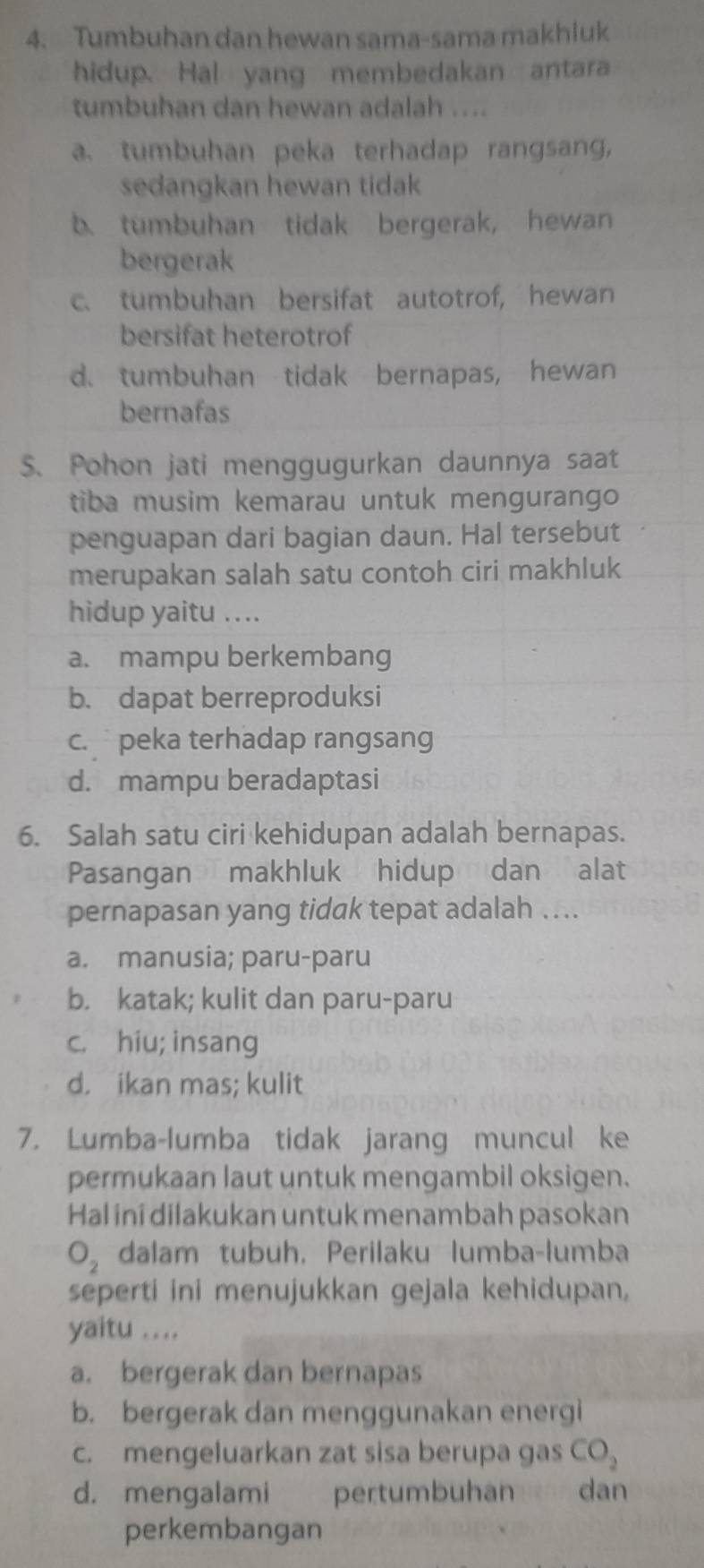 Tumbuhan dan hewan sama-sama makhluk
hidup. Hal yang membedakan antara
tumbuhan dan hewan adalah ....
a. tumbuhan peka terhadap rangsang,
sedangkan hewan tidak
b. tumbuhan tidak bergerak, hewan
bergerak
c. tumbuhan bersifat autotrof, hewan
bersifat heterotrof
d. tumbuhan tidak bernapas, hewan
bernafas
S. Pohon jati menggugurkan daunnya saat
tiba musim kemarau untuk mengurango 
penguapan dari bagian daun. Hal tersebut
merupakan salah satu contoh ciri makhluk
hidup yaitu ....
a. mampu berkembang
b. dapat berreproduksi
c. peka terhadap rangsang
d. mampu beradaptasi
6. Salah satu ciri kehidupan adalah bernapas.
Pasangan makhluk hidup dan alat
pernapasan yang tidak tepat adalah ....
a. manusia; paru-paru
b. katak; kulit dan paru-paru
c. hiu; insang
d. ikan mas; kulit
7. Lumba-lumba tidak jarang muncul ke
permukaan laut untuk mengambil oksigen.
Hal ini dilakukan untuk menambah pasokan
O_2 dalam tubuh, Perilaku lumba-lumba
seperti ini menujukkan gejala kehidupan,
yaitu ....
a. bergerak dan bernapas
b. bergerak dan menggunakan energi
c. mengeluarkan zat sisa berupa gas CO_2
d. mengalami pertumbuhandan
perkembangan