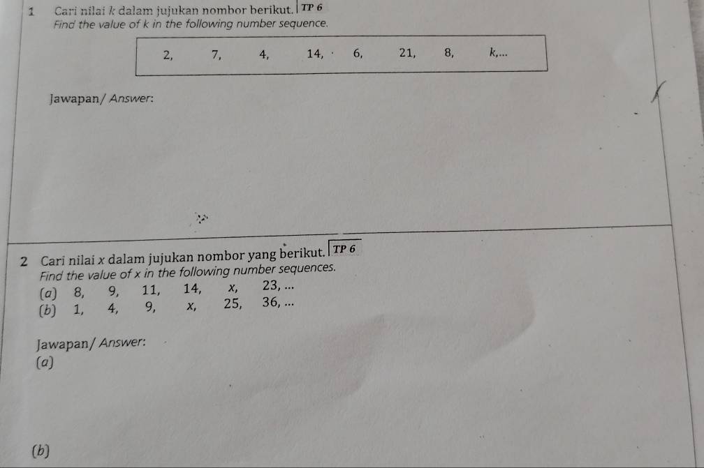 Cari nilai k dalam jujukan nombor berikut.| TP 6 
Find the value of k in the following number sequence.
2, 7, 4, 14, · 6, 21, 8, k,... 
Jawapan/ Answer: 
2 Cari nilai x dalam jujukan nombor yang berikut. beginarrayr encloselongdiv TP6endarray
Find the value of x in the following number sequences. 
(a) 8, 9, 11, 14, x, 23, ... 
(b) 1, 4, 9, x, 25, 36, ... 
Jawapan/ Answer: 
(a) 
(b)