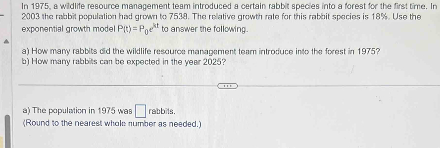 In 1975, a wildlife resource management team introduced a certain rabbit species into a forest for the first time. In 
2003 the rabbit population had grown to 7538. The relative growth rate for this rabbit species is 18%. Use the 
exponential growth model P(t)=P_0e^(kt) to answer the following. 
a) How many rabbits did the wildlife resource management team introduce into the forest in 1975? 
b) How many rabbits can be expected in the year 2025? 
a) The population in 1975 was □ rabbits. 
(Round to the nearest whole number as needed.)