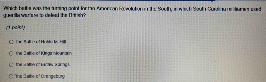 Which battle was the turning point for the American Revolution in the South, in which South Carolina militiamen used
guerilla warfare to defeat the British?
(1 point)
the Battle of Hobkirks Hill
the Battle of Kings Mountain
the Battle of Eutaw Springs
the Battle of Orangeburg