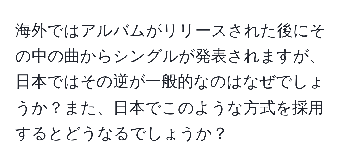 海外ではアルバムがリリースされた後にその中の曲からシングルが発表されますが、日本ではその逆が一般的なのはなぜでしょうか？また、日本でこのような方式を採用するとどうなるでしょうか？