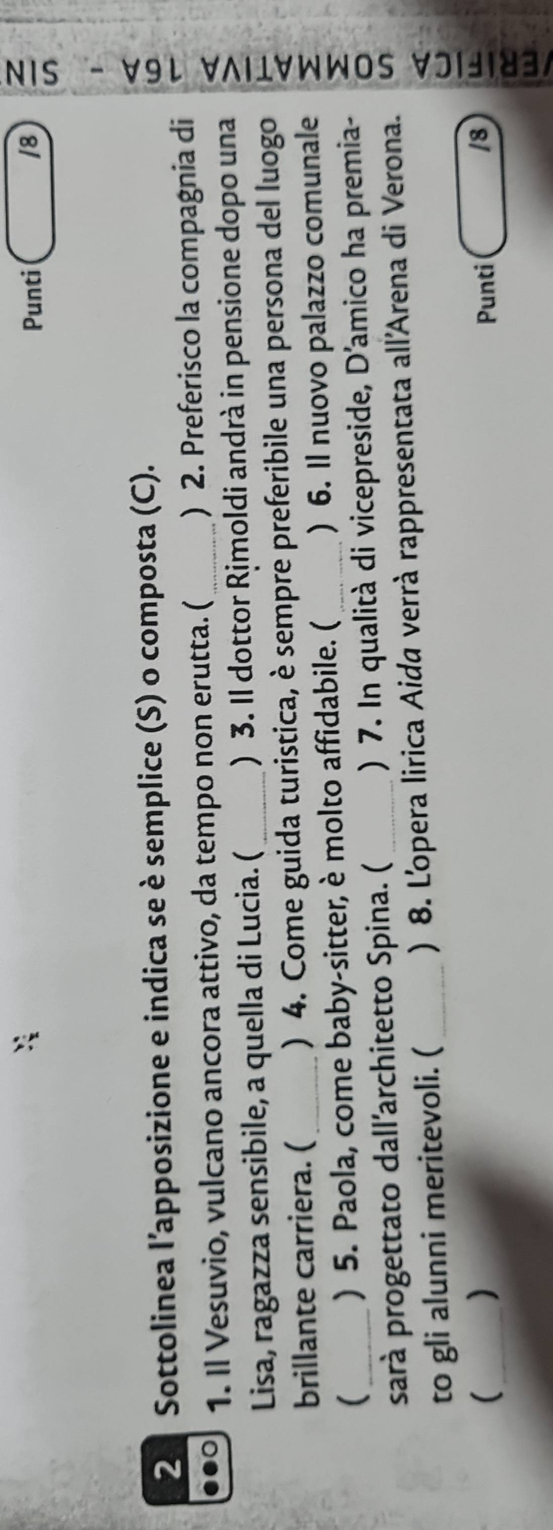 Punti /8 ; 
1 
2 Sottolinea l’apposizione e indica se è semplice (S) o composta (C). 
1. Il Vesuvio, vulcano ancora attivo, da tempo non erutta. (_ ) 2. Preferisco la compagnia di 
Lisa, ragazza sensibile, a quella di Lucia. (_ ) 3. Il dottor Rịmoldi andrà in pensione dopo una 
brillante carriera. ( ) 4. Come guida turistica, è sempre preferibile una persona del luogo 
sarà progettato dall'architetto Spina. ( _) 7. In qualità di vicepreside, D'amico ha premia- : 
_ ) 5. Paola, come baby-sitter, è molto affidabile. (_ ) 6. Il nuovo palazzo comunale 
to gli alunni meritevoli. ( ) 8. L'opera lirica Aida verrà rappresentata all'Arena di Verona. 
) 
( Punti /8