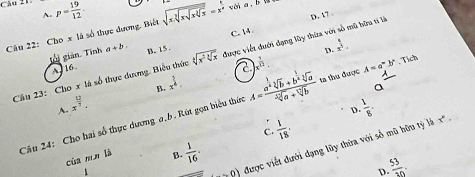 A. p= 19/12 . D. 17.
Câu 22: Cho x là số thực dương. Biết sqrt(x.sqrt [3]xsqrt xsqrt [3]x)=x^(frac 6)a
C. 14
gối giản. Tính a+b. B. 15.
D. x^(frac 6)5. 
Cầu 23: Cho x là số thực dương. Biểu thức sqrt[4](x^2sqrt [3]x) được viết đưới dạng lũy thừa với số mũ hữu tỉ là
A. 16
)x^(frac 7)12.
B. x^(frac 5)4
_ 1 
a
Câu 24: Cho hai số thực dương a,b. Rút gọn biểu thức A=frac a^(frac 1)4sqrt[3](b)+b^(frac 1)4sqrt[3](a)sqrt[3](a)+sqrt[12](b) ta thu được A=a^wb^n. Tích
A. x^(frac 12)7.  1/8 . 
D.
C.  1/18 . 
to 0) được viết dưới dạng lũy thừa với số mũ hữu tỷ là
x°, 
của mn là
B.  1/16 .
 53/30 . 
D.