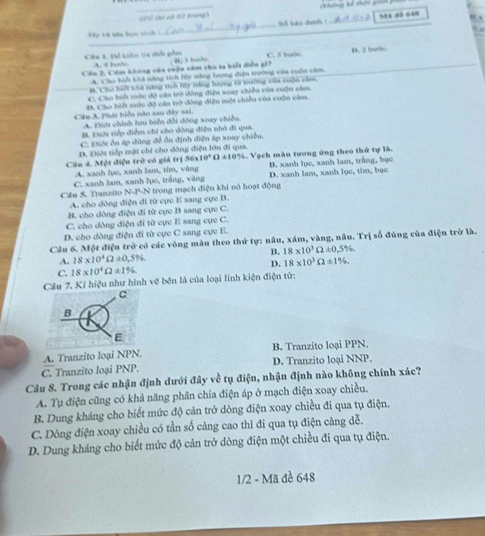 (K thí có 02 trang)
Họ và vên học sinh  3_ Số bảo danh 1 _Ma đồ 648
R A
n
_
Câu 1. Đỗ kiểm ta điổt gồm C. 5 bude D. 2 bước
_
A. 4 bước ( B) 3 buớc.
Câu 2. Cảm khang của cuộn cảm cho ta biết điều gi?
A. Cho biế khả năng tích lữy năng lượng điện trường của cuộn cảm.
H. Cho biếi khà nang tích My năng hượng từ trường của cuộn cảm.
C. Cho biết mức độ căn trò đông điện xoay chiều của cuộn cảm.
D. Cho biết mức độ cản trở đòng điện một chiều của cuộn cảm.
Câu 3. Phát biểu nào sau đây sai.
A. Điột chính hru biển đổi đòng xoay chiều.
B Điội tiếp điểm chỉ cho đòng điện nhỏ đi qua.
C. Điột ôn áp đùng đề ổn định điện áp xoay chiều.
D. Điột tiếp mặt chỉ cho dòng điện lớn đi qua.
Câu 4. Một điệu trở có giả trị 56* 10^9Omega != 10%. Vạch màu tương ứng theo thứ tự là.
A. xanh lụe, xanh lam, tím, vàng B. xanh lục, xanh lam, trắng, bạc
C. xanh lam, xanh lục, trầng, vàng D. xanh lam, xanh lục, tím, bạc
Câu 5. Tranzito N-P-N trong mạch điện khi nó hoạt động
A. cho dòng điện đi từ cực E sang cực B.
B. cho dòng điện đi từ cực B sang cực C.
C. cho dòng điện đi từ cực E sang cực C.
D. cho dòng điện đi từ cực C sang cực E.
Câu 6. Một điện trở có các vòng màu theo thứ tự: nâu, xám, vàng, nâu. Trị số đúng của điện trở là.
B. 18* 10^3Omega != 0,5% .
A. 18* 10^4Omega ± 0,5% ,
C. 18* 10^4Omega != 1% . D. 18* 10^3Omega != 1% .
Câu 7. Kí hiệu như hình vẽ bên là của loại linh kiện điện tử:
C
B
E
A. Tranzito loại NPN. B. Tranzito loại PPN,
C. Tranzito loại PNP. D. Tranzito loại NNP.
Câu 8. Trong các nhận định dưới đây về tụ điện, nhận định nào không chính xác?
A. Tụ điện cũng có khả năng phân chia điện áp ở mạch điện xoay chiều.
B. Dung kháng cho biết mức độ cản trở dòng điện xoay chiều đi qua tụ điện.
C. Dòng điện xoay chiều có tần số càng cao thì đi qua tụ điện càng dễ.
D. Dung kháng cho biết mức độ cản trở dòng điện một chiều đi qua tụ điện.
1/2 - Mã đề 648