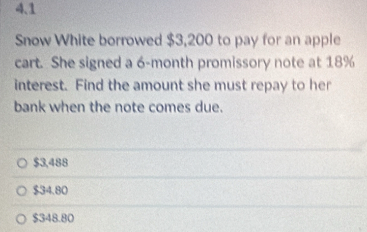 4.1
Snow White borrowed $3,200 to pay for an apple
cart. She signed a 6-month promissory note at 18%
interest. Find the amount she must repay to her
bank when the note comes due.
$3,488
$34.80
$348.80