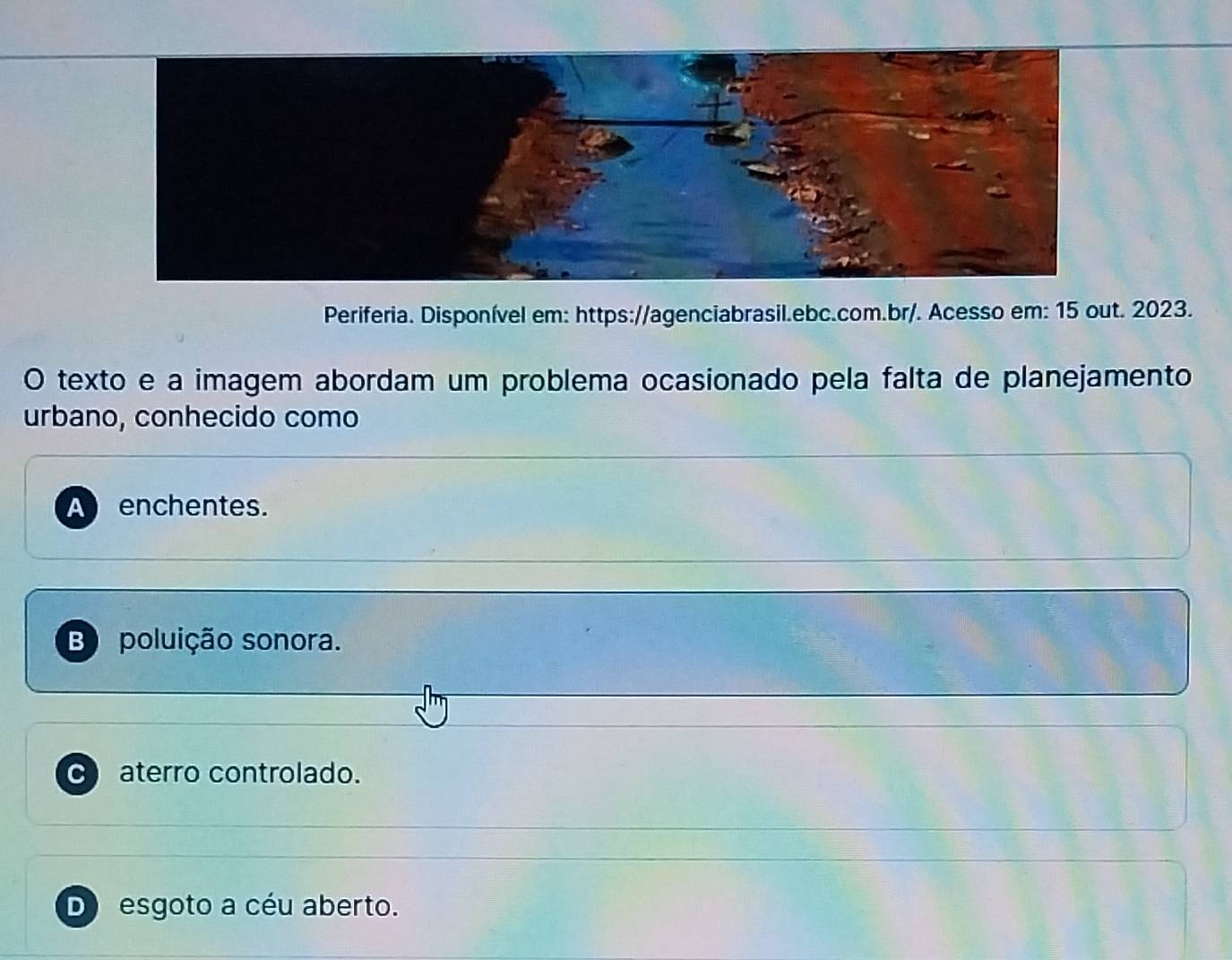 Periferia. Disponível em: https://agenciabrasil.ebc.com.br/. Acesso em: 15 out. 2023.
O texto e a imagem abordam um problema ocasionado pela falta de planejamento
urbano, conhecido como
B poluição sonora.
C) aterro controlado.
D esgoto a céu aberto.