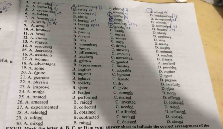 A. churche B. command C. photos
4. A. barrack B series 5). wiver
5. A. crossroad B. species means ς) D. headqua
6. A. babies B. chairs works D. mosquitoe
shops
7. A. houses B. horses Comatches D. schoolg
8. A. walls B. bosses Cgoods
D. computer
9. A. arms B. legs C. headg
D. finger
10. A. brothers B. parent§ C. uncles D. nephews
D. chesty
11. A. hears B. dreams C. wishes D. seeg
12. A. know§ B. lives C. stay D. meet
13. A. regrets B. rememberg C. drinks D. laughs
14. A. resource§ B. figures C. answer D. animals
15. A. decreases B. differences C. amount D. reaches D. always
16. A. assistants B. teachers C. nowadays
17. A. women B. written C. wanted D. weelend
eful, 18. A. advantages B. expperiences C. finisheş D. provides
19. A. some B. another C. adorable D. brother
20. A. future B. mystn’t C. hymour D. tutor
21. A. exercise B. behave C. female D. prepare
22. A. physics B. society C. dry D. carefully
23. A. improve B. sister C. invite D. pjlot
24. A. maths B. feather C. strength D. north
25. A. treated B. performed C. maried D. offered
26. A. amassed B. raided C. invented D. collected
27. A. experimented B. collected C. needed D. raised
28. A. selected B. obtained C. afforded D. collected
29. A. added B. subtracted C. hooked D. visited
30. A. mixed B. raised C. delayed D. closed
YVII Mark the letter A. B. C. or D on your answer sheet to indicate the correct arrangement of the