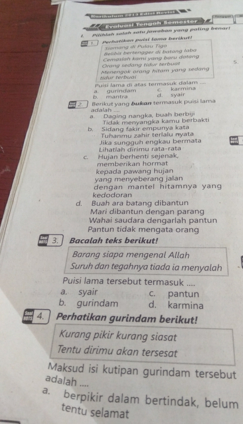 Co 
H
Evaluasi Tengah Semester
I. Pilihlah salah satu jawaban yang paling benar!
Perhatikan puisi lama berikut!
Siamang di Pulau Tigo
Belibis bertengger di batang laba
Cemaslah kami yang baru datang
Orang sedang tidur terbuat 5.
Menengok orang hitam yang sedang
tidur terbuai
Puisi lama di atas termasuk dalam ....
a. gurindam c. karmina
b. mantra d. syair
2. Berikut yang bukan termasuk puisi lama
adalah ....
a. Daging nangka, buah berbiji
Tidak menyangka kamu berbakti
b. Sidang fakir empunya kata
Tuhanmu zahir terlalu nyata
Jika sungguh engkau bermata
Lihatlah dirimu rata-rata
c. Hujan berhenti sejenak,
memberikan hormat
kepada pawang hujan
yang menyeberang jalan
dengan mantel hitamnya yang
kedodoran
d. Buah ara batang dibantun
Mari dibantun dengan parang
Wahai saudara dengarlah pantun
Pantun tidak mengata orang
3. Bacalah teks berikut!
Barang siapa mengenal Allah
Suruh dan tegahnya tiada ia menyalah
Puisi lama tersebut termasuk ....
a. syair c. pantun
b. gurindam d. karmina
4. Perhatikan gurindam berikut!
Kurang pikir kurang siasat
Tentu dirimu akan tersesat
Maksud isi kutipan gurindam tersebut
adalah ....
a. berpikir dalam bertindak, belum
tentu selamat